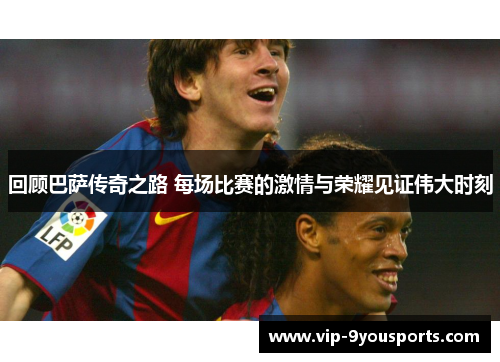 回顾巴萨传奇之路 每场比赛的激情与荣耀见证伟大时刻
